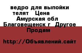 ведро для выпойки телят › Цена ­ 958 - Амурская обл., Благовещенск г. Другое » Продам   